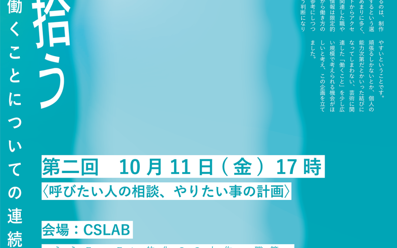 連続講座「雲を拾う」の告知画像。 青緑色の背景の上に、それより明るい寒色の形がもこもこ歪んだ長方形。その上に青緑色でテキストが書かれている。 テキストは以下のとおり。 芸術に関わり働くことについての連続講座「雲を拾う」 第二回　10月11日(金)　17時 〈呼びたい人の相談、やりたい事の計画〉 会場：CSLAB これを書いている私は2022年に東京造形大を卒業し、今はコマーシャルギャラリーとCSLABで働いています。私自身もそうであるように、専門的美術教育の有無を問わず制作しながら働いたり、芸術に関連したところで働きたいという人達が近くにいる環境です。 その中で実感するのは、制作もするし働きもするという選択肢には含みがあまりに多く、大学や求人サイトからアクセスできる芸術に関連した職や仕事についての情報は限定的で、見える範囲から働き方のロールモデルを参考にしつつ日々を保つという判断になりやすいということです。 頑張るしかないとか、個人の能力次第だとかいった結びになってしまわない、芸術に関連した「働くこと」を少し広い規模で考えられる機会がほしいと考え、この企画を立てました。 第一回では、生計の立て方、職人・兼業・作家などの制作へのスタンス、働きながら制作をしている例へのアクセス、大学ゆえの情報へのアクセスの易さ、ビジネスと芸術、人の存在が見落とされている文化芸術基本法、就職への強迫的な押し付け、作品の手前にいるひとりの人として関わることについて 　などが話題に上がりました。 これらに対して自分達が取りうる具体的な行動について考えてみます。